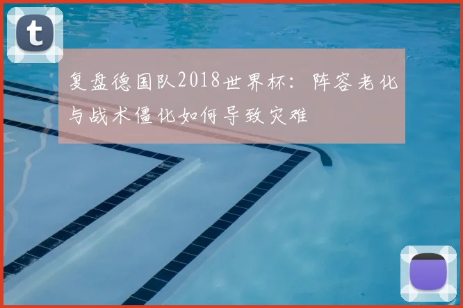 复盘德国队2018世界杯：阵容老化与战术僵化如何导致灾难