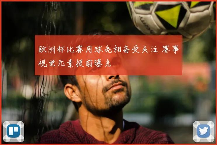 欧洲杯比赛用球亮相备受关注 赛事视觉元素提前曝光