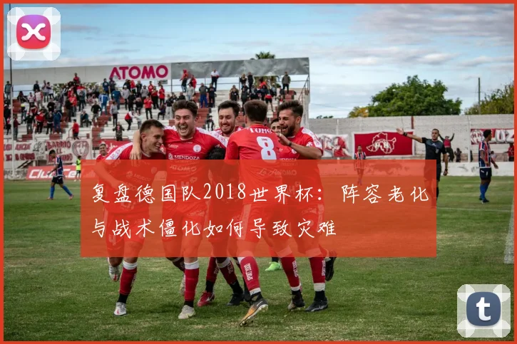 复盘德国队2018世界杯：阵容老化与战术僵化如何导致灾难