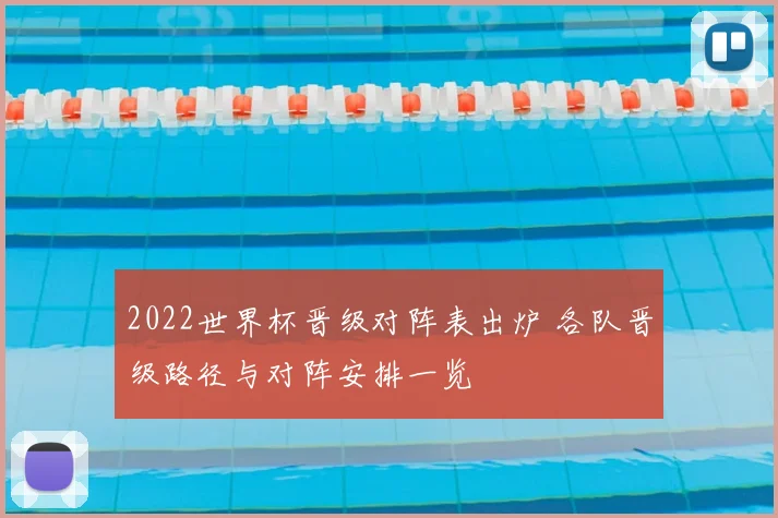 2022世界杯晋级对阵表出炉 各队晋级路径与对阵安排一览