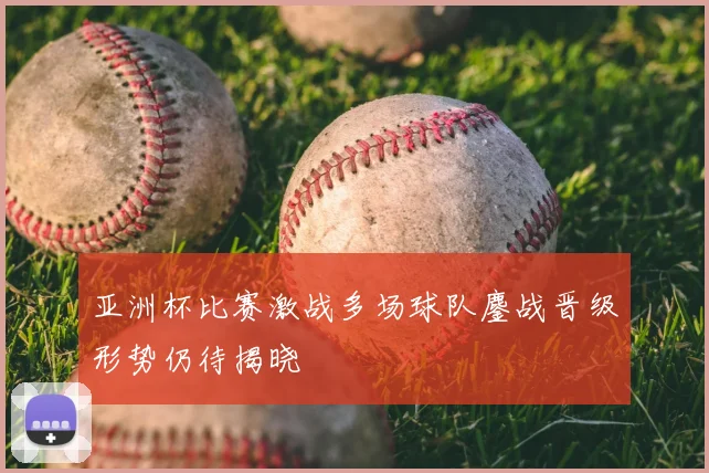 亚洲杯比赛激战多场球队鏖战晋级形势仍待揭晓