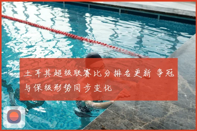 土耳其超级联赛比分排名更新 争冠与保级形势同步变化