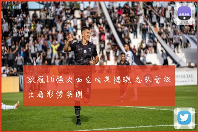 欧冠16强次回合结果揭晓 各队晋级出局形势明朗