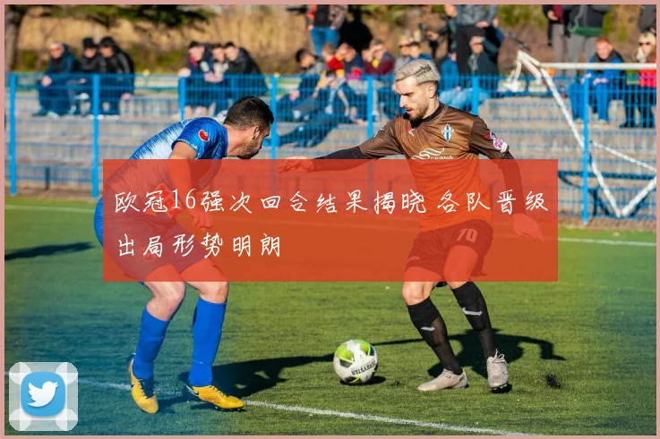欧冠16强次回合结果揭晓 各队晋级出局形势明朗