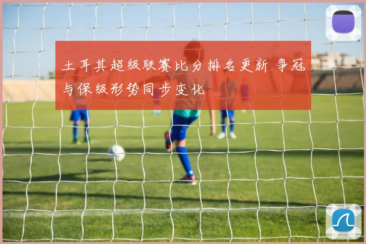 土耳其超级联赛比分排名更新 争冠与保级形势同步变化