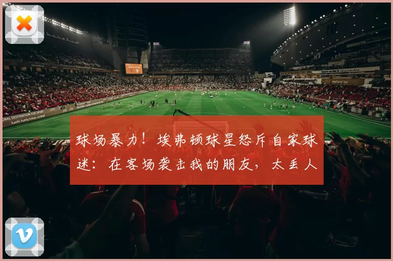 球场暴力！埃弗顿球星怒斥自家球迷：在客场袭击我的朋友，太丢人