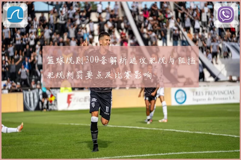篮球规则300条解析进攻犯规与阻挡犯规判罚要点及比赛影响
