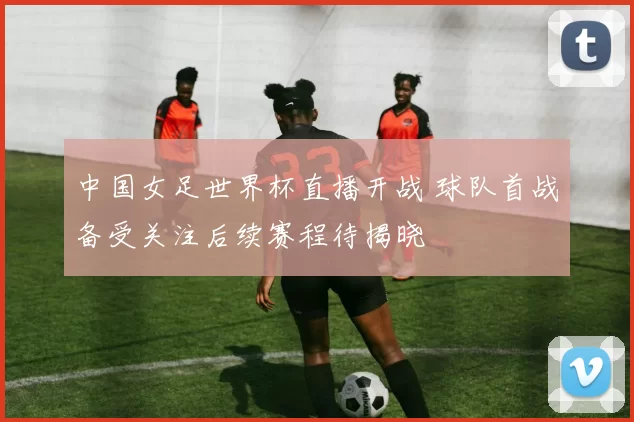 中国女足世界杯直播开战 球队首战备受关注后续赛程待揭晓