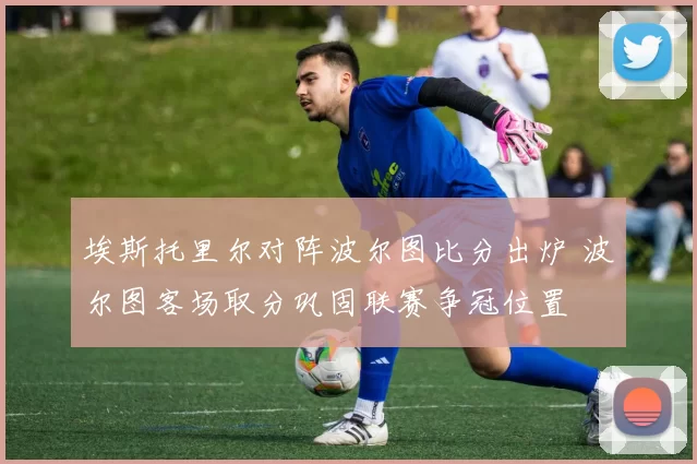 埃斯托里尔对阵波尔图比分出炉 波尔图客场取分巩固联赛争冠位置