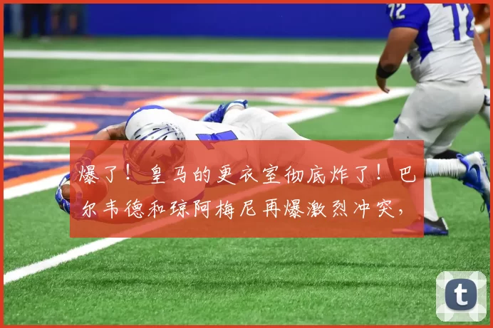 爆了！皇马的更衣室彻底炸了！巴尔韦德和琼阿梅尼再爆激烈冲突，前者不得不就医