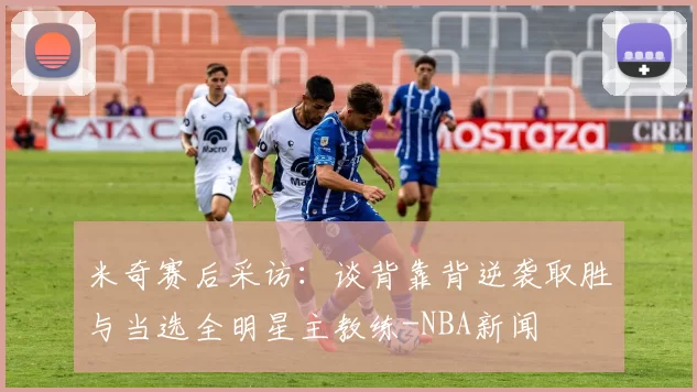 米奇赛后采访:谈背靠背逆袭取胜与当选全明星主教练-NBA新闻