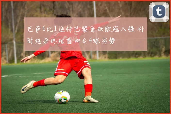 巴萨6比1逆转巴黎晋级欧冠八强 补时绝杀终结首回合4球劣势