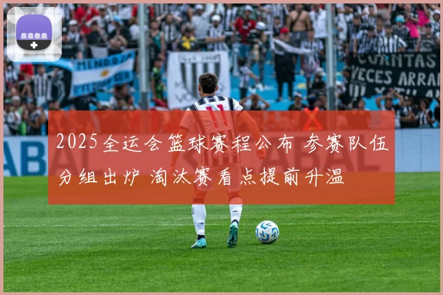 2025全运会篮球赛程公布 参赛队伍分组出炉 淘汰赛看点提前升温