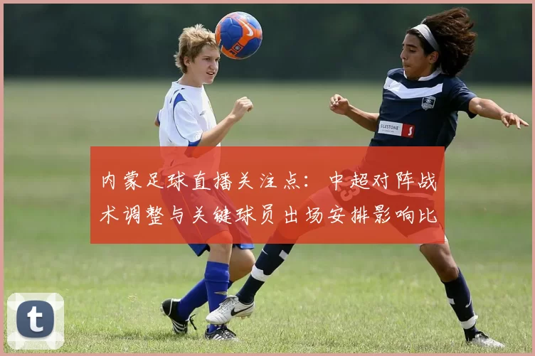 内蒙足球直播关注点：中超对阵战术调整与关键球员出场安排影响比赛进程