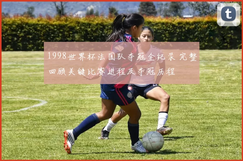 1998世界杯法国队夺冠全纪录 完整回顾关键比赛进程及夺冠历程