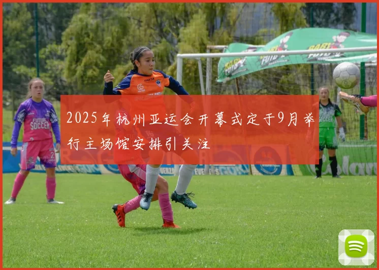 2025年杭州亚运会开幕式定于9月举行主场馆安排引关注