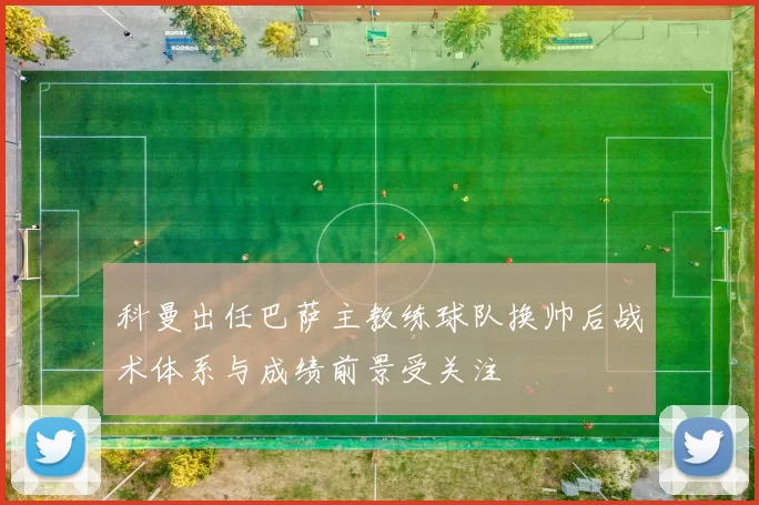 科曼出任巴萨主教练球队换帅后战术体系与成绩前景受关注