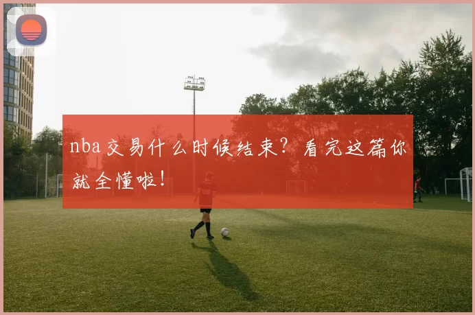 nba交易什么时候结束？看完这篇你就全懂啦！