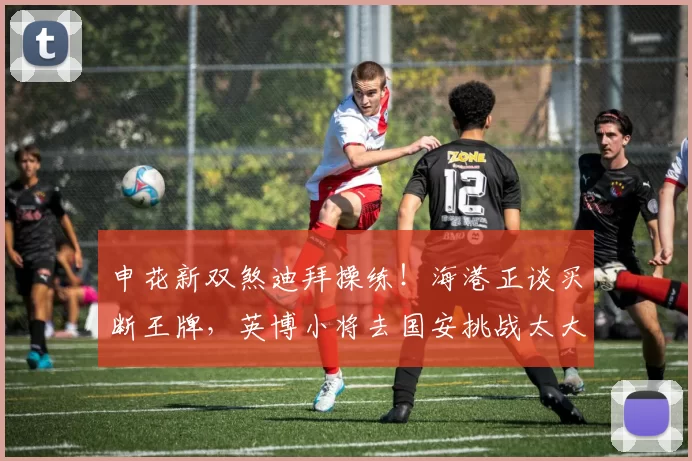 申花新双煞迪拜操练!海港正谈买断王牌,英博小将去国安挑战太大