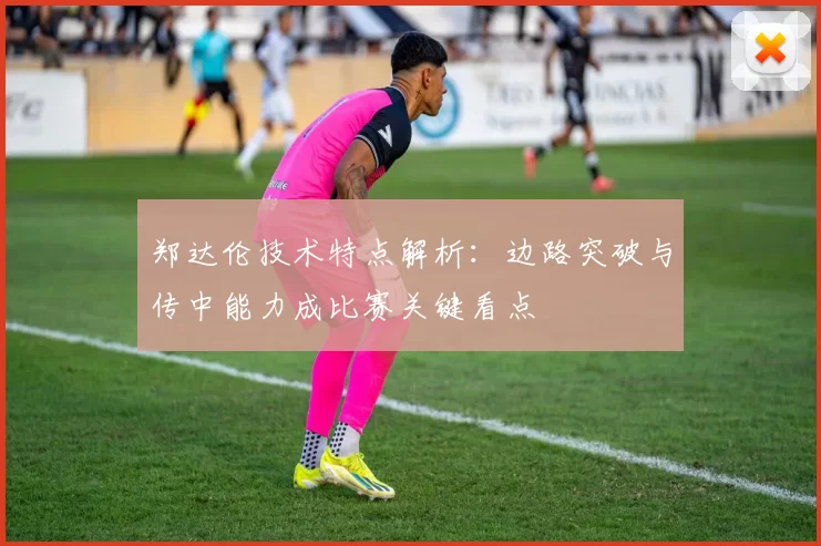 郑达伦技术特点解析：边路突破与传中能力成比赛关键看点