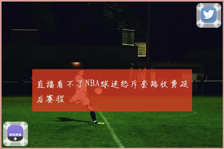 直播看不了NBA球迷怒斥套路收费延后赛程