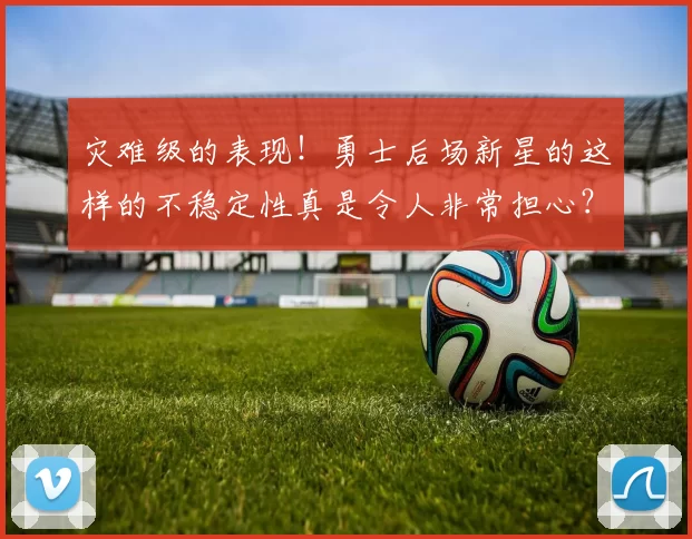 灾难级的表现！勇士后场新星的这样的不稳定性真是令人非常担心？