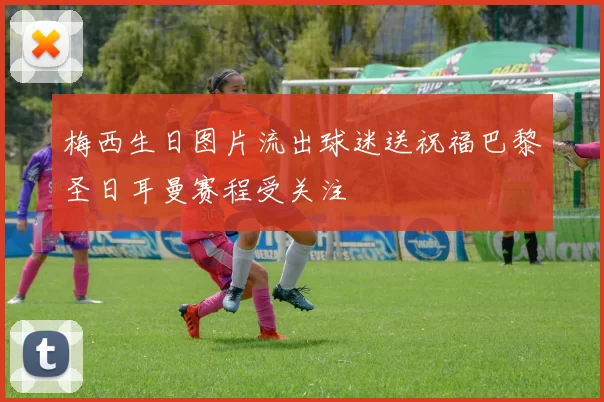 梅西生日图片流出球迷送祝福巴黎圣日耳曼赛程受关注