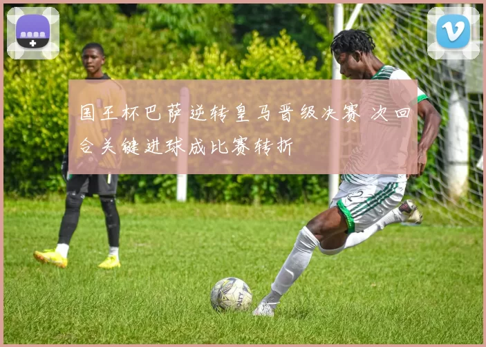 国王杯巴萨逆转皇马晋级决赛 次回合关键进球成比赛转折