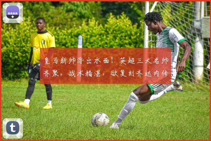 皇马新帅浮出水面！英超三大名帅齐聚，战术精湛，欲复刻齐达内传奇_埃梅里_维拉_欧冠