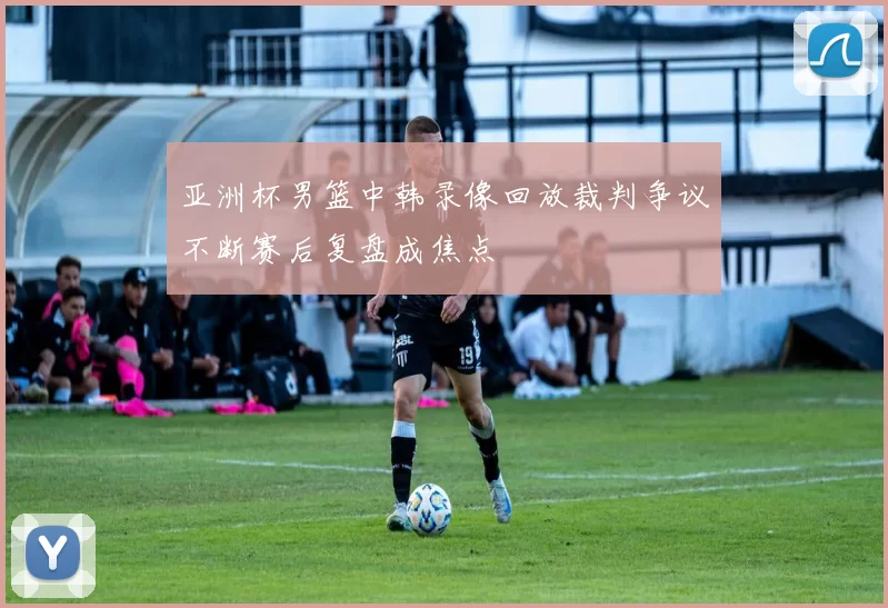 亚洲杯男篮中韩录像回放裁判争议不断赛后复盘成焦点