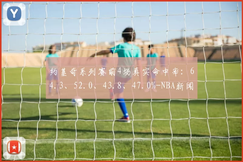 约基奇系列赛前4场真实命中率：64.3、52.0、43.8、47.0%-NBA新闻