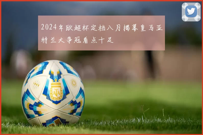 2024年欧超杯定档八月揭幕皇马亚特兰大争冠看点十足