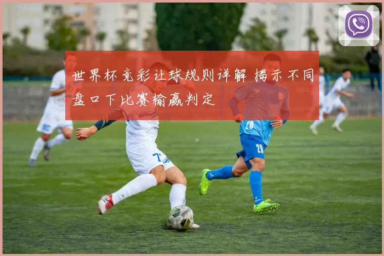 世界杯竞彩让球规则详解 揭示不同盘口下比赛输赢判定
