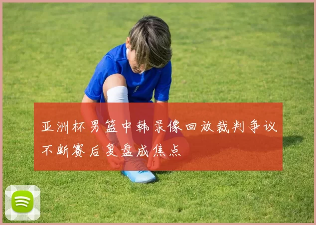 亚洲杯男篮中韩录像回放裁判争议不断赛后复盘成焦点