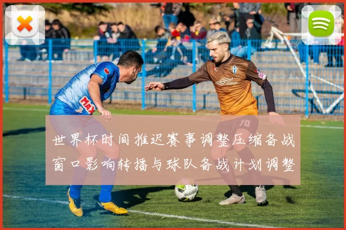 世界杯时间推迟赛事调整压缩备战窗口影响转播与球队备战计划调整