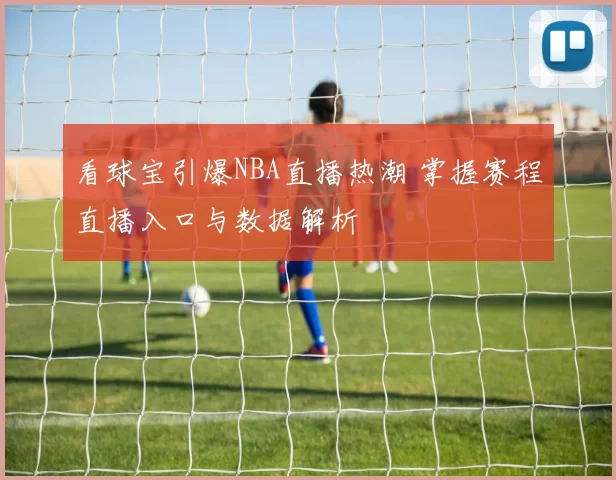 看球宝引爆NBA直播热潮 掌握赛程直播入口与数据解析