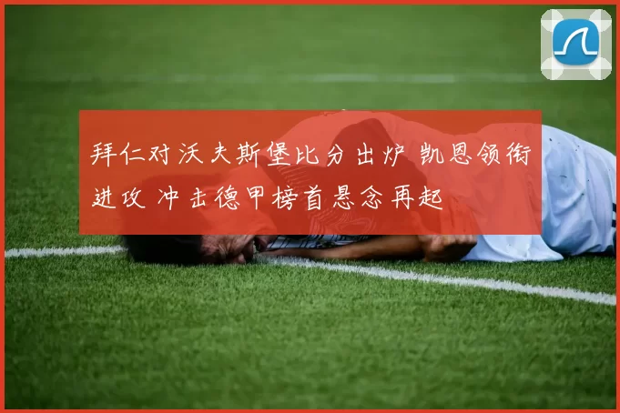 拜仁对沃夫斯堡比分出炉 凯恩领衔进攻 冲击德甲榜首悬念再起