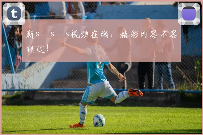 新s s s视频在线,精彩内容不容错过!