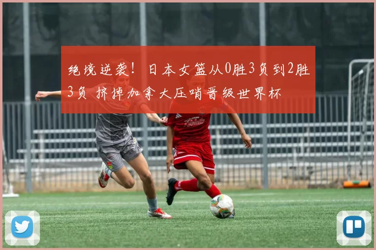 绝境逆袭！日本女篮从0胜3负到2胜3负 挤掉加拿大压哨晋级世界杯