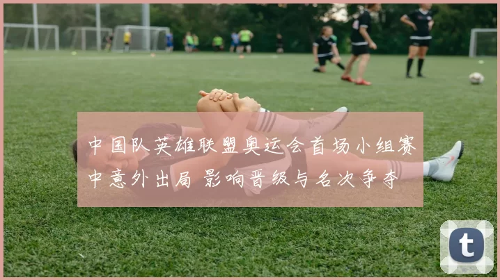 中国队英雄联盟奥运会首场小组赛中意外出局 影响晋级与名次争夺