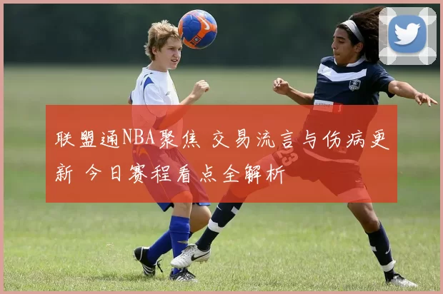 联盟通NBA聚焦 交易流言与伤病更新 今日赛程看点全解析