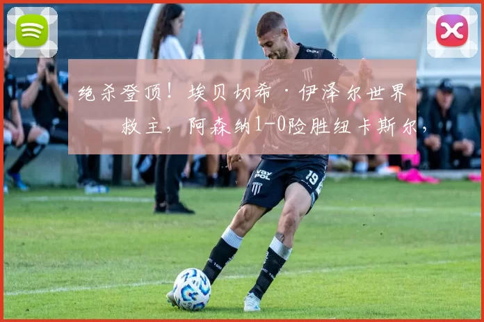 绝杀登顶！埃贝切希·伊泽尔世界波救主，阿森纳1-0险胜纽卡斯尔，榜首再起波澜