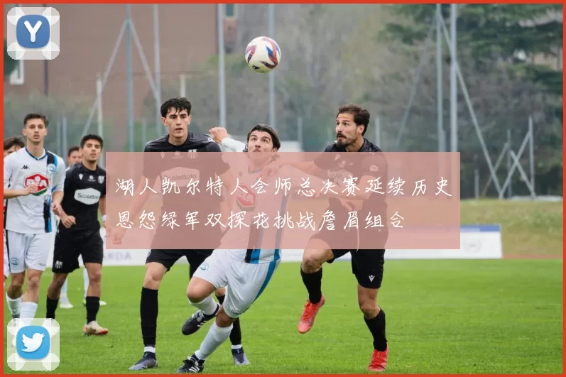 湖人凯尔特人会师总决赛延续历史恩怨绿军双探花挑战詹眉组合