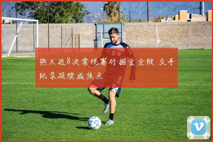 热火近8次常规赛对掘金全败 交手纪录延续成焦点