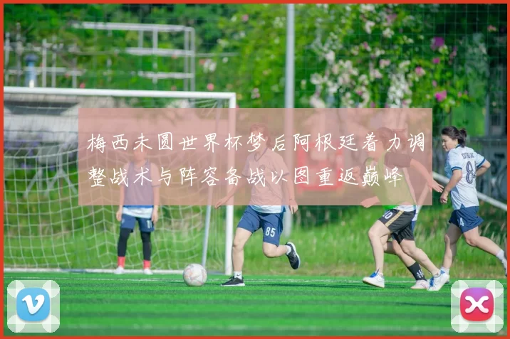 梅西未圆世界杯梦后阿根廷着力调整战术与阵容备战以图重返巅峰