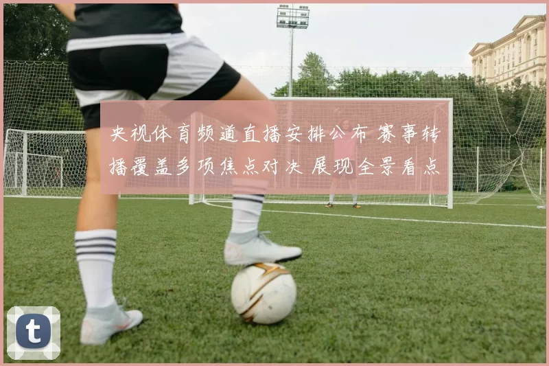 央视体育频道直播安排公布 赛事转播覆盖多项焦点对决 展现全景看点