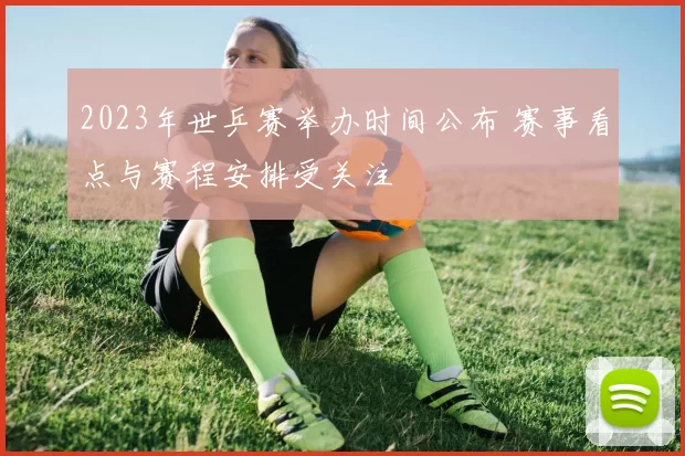 2023年世乒赛举办时间公布 赛事看点与赛程安排受关注