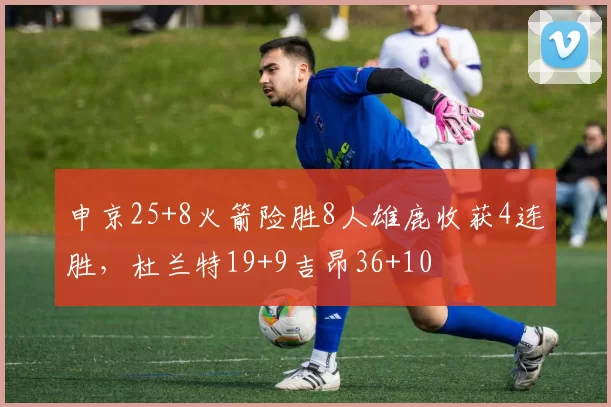 申京25+8火箭险胜8人雄鹿收获4连胜,杜兰特19+9吉昂36+10