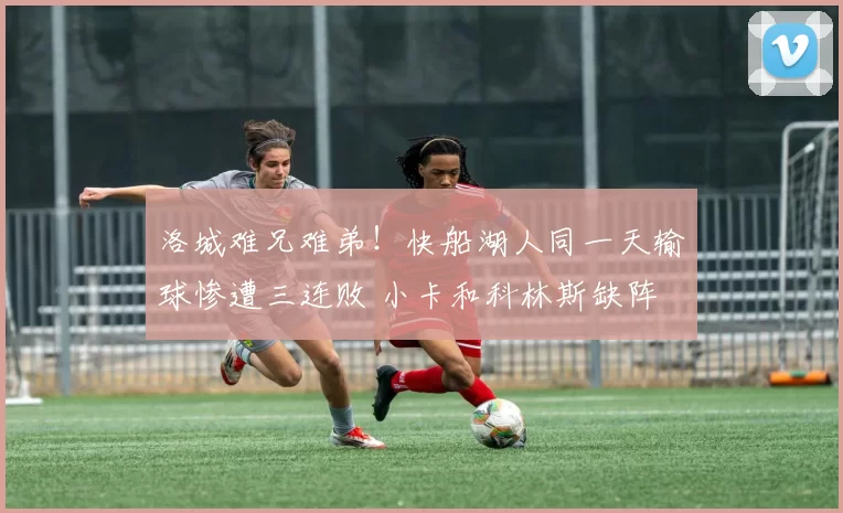 洛城难兄难弟!快船湖人同一天输球惨遭三连败 小卡和科林斯缺阵