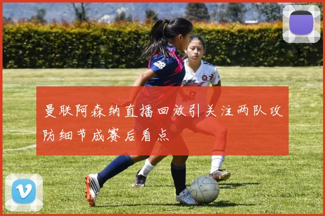 曼联阿森纳直播回放引关注两队攻防细节成赛后看点